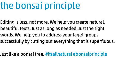 the bonsai principle Editing is less, not more. We help you create natural, beautiful texts. Just as long as needed. Just the right words. We help you to address your taget groups successfully by cutting out everything that is superfluous. Just like a bonsai tree. #itsallnatural #bonsaiprinciple