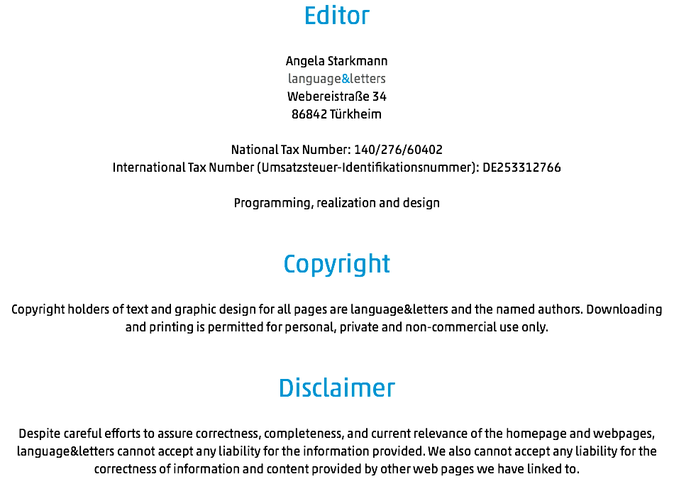 Editor Angela Starkmann language&letters Webereistraße 34 86842 Türkheim National Tax Number: 140/276/60402 International Tax Number (Umsatzsteuer-Identifikationsnummer): DE253312766 Programming, realization and design Copyright Copyright holders of text and graphic design for all pages are language&letters and the named authors. Downloading and printing is permitted for personal, private and non-commercial use only. Disclaimer Despite careful efforts to assure correctness, completeness, and current relevance of the homepage and webpages, language&letters cannot accept any liability for the information provided. We also cannot accept any liability for the correctness of information and content provided by other web pages we have linked to.